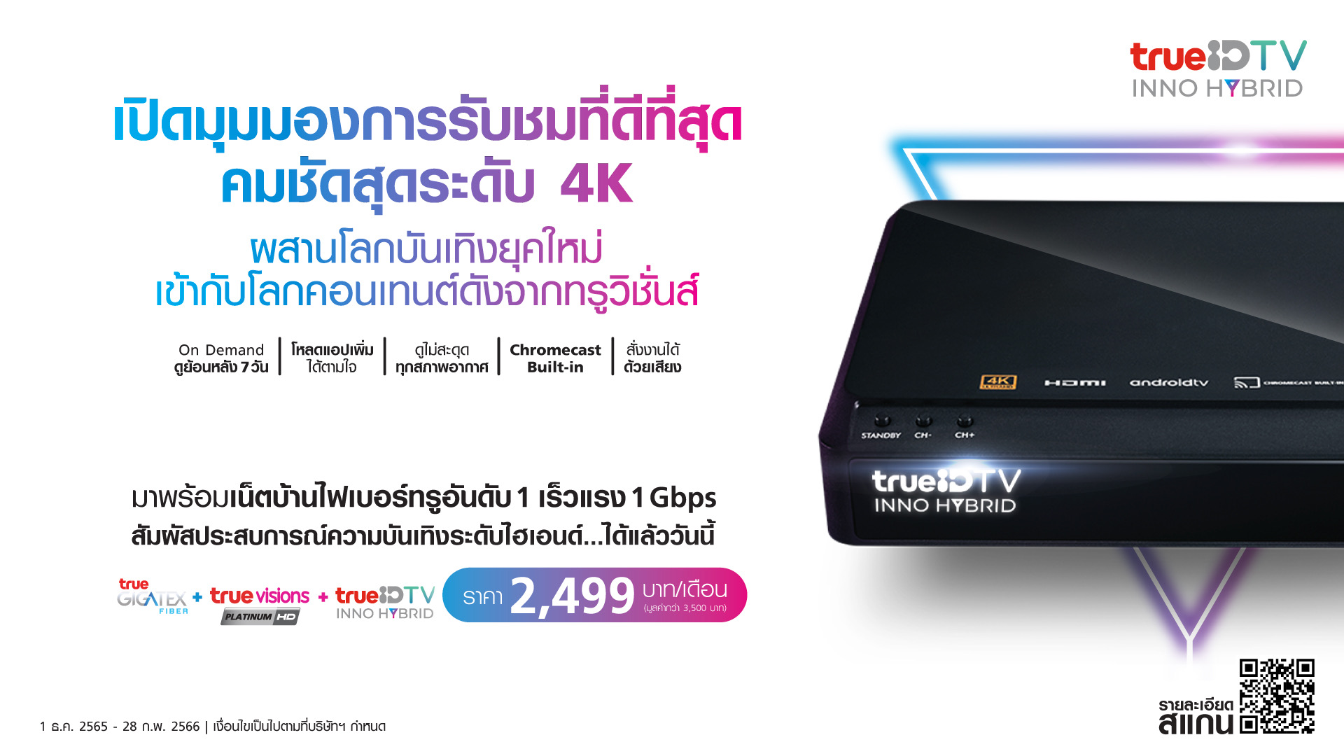 รับชมคอนเทนต์คมชัดระดับ 4K กับ “ทรูไฮบริด”กล่องเดียวครบ สุดคุ้มกับแพคเกจพิเศษ ทรูวิชั่นส์ ทรูไอดี และทรูออนไลน์ เน็ตบ้านไฟเบอร์อันดับ 1 เร็วแรง 1Gbps เพียงเดือนละ 2,499 บาท  