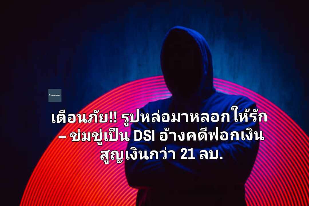 เตือนภัยโจรออนไลน์ รูปหล่อแต่มาหลอกให้รัก – ข่มขู่เป็น DSI อ้างมีเอี่ยวคดีฟอกเงิน พบสูญเงินกว่า 21 ล้านบาท